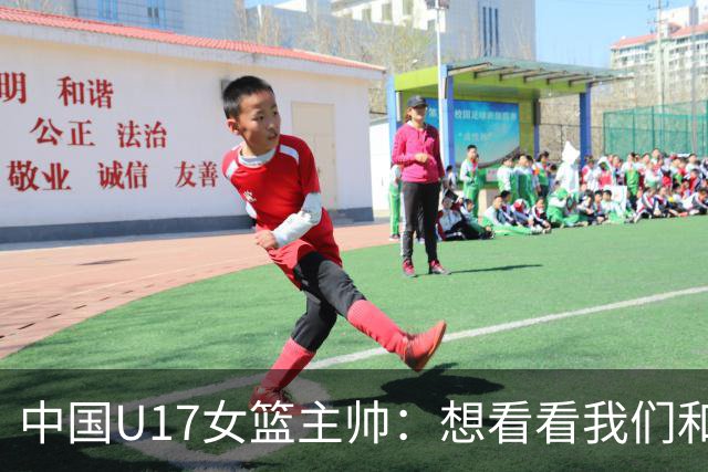 中国U17女篮主帅：想看看我们和世界篮球的差距 默契程度有待提高
