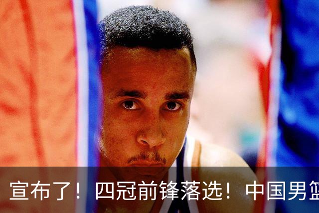 宣布了！四冠前锋落选！中国男篮最新21人名单
